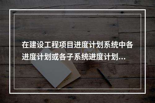 在建设工程项目进度计划系统中各进度计划或各子系统进度计划编制