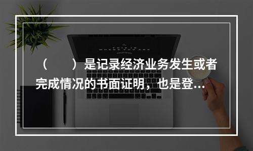 （　　）是记录经济业务发生或者完成情况的书面证明，也是登记账