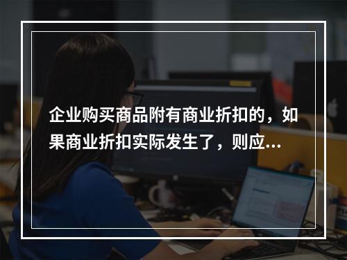 企业购买商品附有商业折扣的，如果商业折扣实际发生了，则应按扣