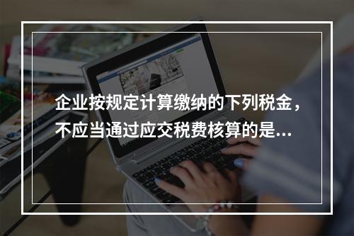 企业按规定计算缴纳的下列税金，不应当通过应交税费核算的是（　