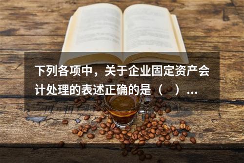 下列各项中，关于企业固定资产会计处理的表述正确的是（　）。