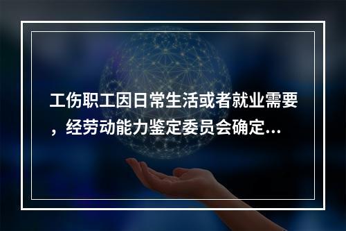 工伤职工因日常生活或者就业需要，经劳动能力鉴定委员会确定，安