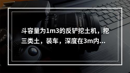 斗容量为1m3的反铲挖土机，挖三类土，装车，深度在3m内，小