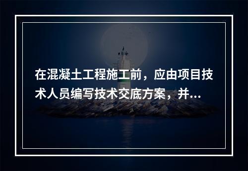 在混凝土工程施工前，应由项目技术人员编写技术交底方案，并经（