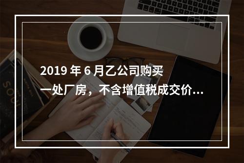 2019 年 6 月乙公司购买一处厂房，不含增值税成交价格为