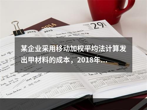 某企业采用移动加权平均法计算发出甲材料的成本，2018年4月