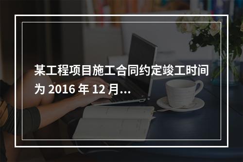 某工程项目施工合同约定竣工时间为 2016 年 12 月 3