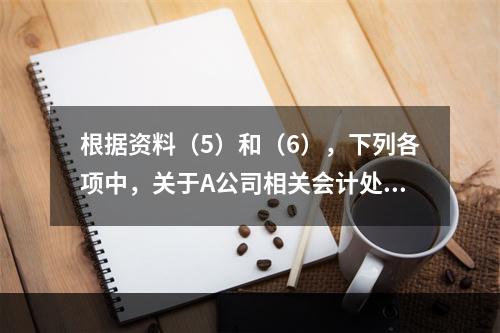 根据资料（5）和（6），下列各项中，关于A公司相关会计处理结