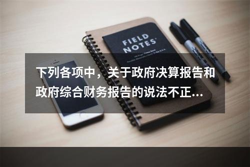 下列各项中，关于政府决算报告和政府综合财务报告的说法不正确的