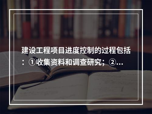 建设工程项目进度控制的过程包括：①收集资料和调查研究；②进度