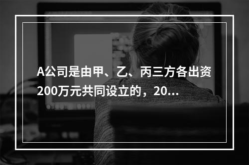 A公司是由甲、乙、丙三方各出资200万元共同设立的，2019