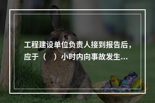 工程建设单位负责人接到报告后，应于（　）小时内向事故发生地县