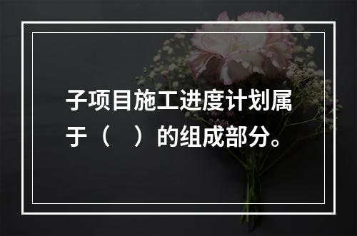 子项目施工进度计划属于（　）的组成部分。