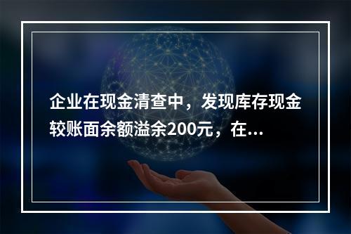 企业在现金清查中，发现库存现金较账面余额溢余200元，在未经