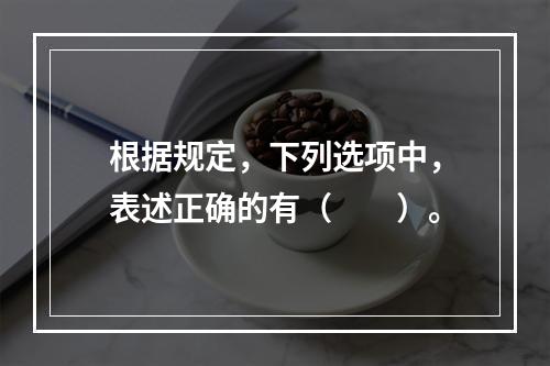 根据规定，下列选项中，表述正确的有（　　）。