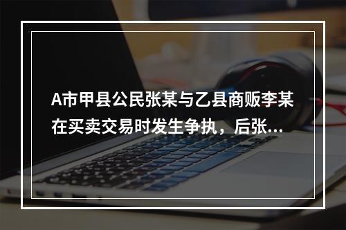 A市甲县公民张某与乙县商贩李某在买卖交易时发生争执，后张某将