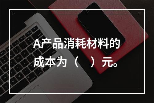 A产品消耗材料的成本为（　）元。