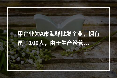 甲企业为A市海鲜批发企业，拥有员工100人，由于生产经营发生