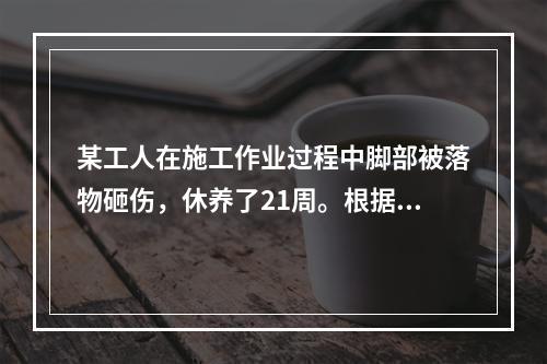 某工人在施工作业过程中脚部被落物砸伤，休养了21周。根据《企