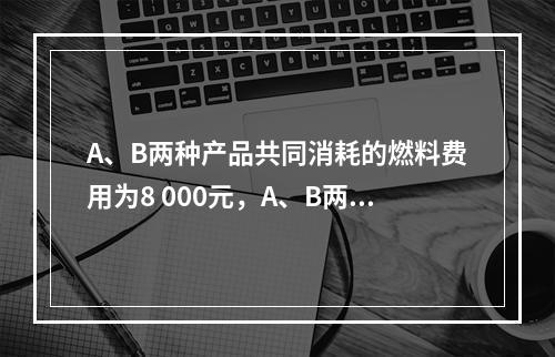 A、B两种产品共同消耗的燃料费用为8 000元，A、B两种产