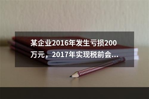 某企业2016年发生亏损200万元，2017年实现税前会计利