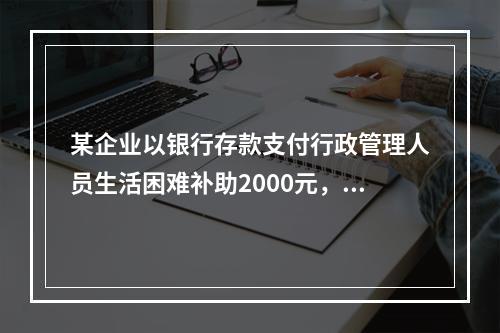 某企业以银行存款支付行政管理人员生活困难补助2000元，下列