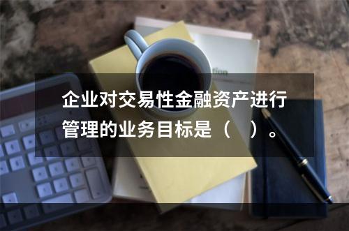 企业对交易性金融资产进行管理的业务目标是（　）。