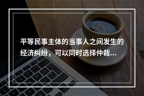 平等民事主体的当事人之间发生的经济纠纷，可以同时选择仲裁和民