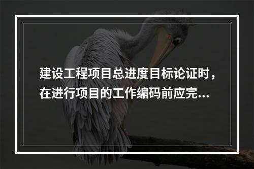 建设工程项目总进度目标论证时，在进行项目的工作编码前应完成的