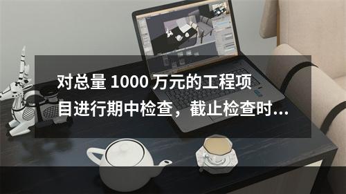 对总量 1000 万元的工程项目进行期中检查，截止检查时已完