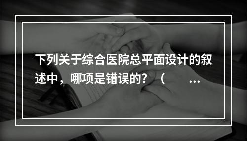 下列关于综合医院总平面设计的叙述中，哪项是错误的？（　　）