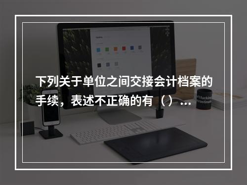 下列关于单位之间交接会计档案的手续，表述不正确的有（ ）。