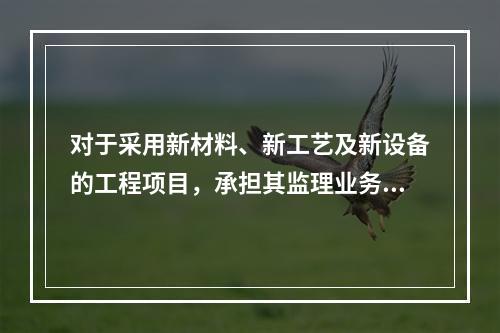 对于采用新材料、新工艺及新设备的工程项目，承担其监理业务的项