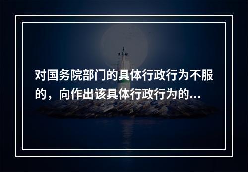 对国务院部门的具体行政行为不服的，向作出该具体行政行为的国务