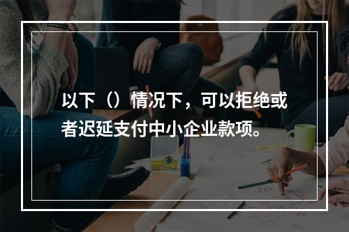 以下（）情况下，可以拒绝或者迟延支付中小企业款项。