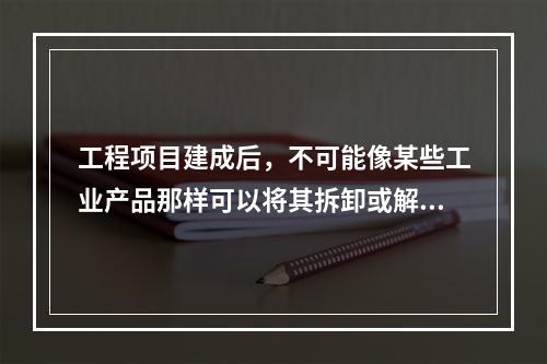 工程项目建成后，不可能像某些工业产品那样可以将其拆卸或解体检