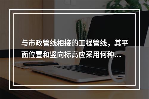 与市政管线相接的工程管线，其平面位置和竖向标高应采用何种系