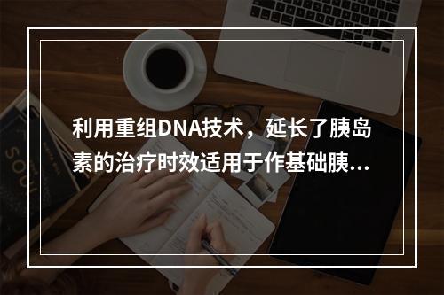 利用重组DNA技术，延长了胰岛素的治疗时效适用于作基础胰岛素