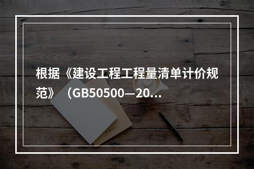 根据《建设工程工程量清单计价规范》（GB50500—2013