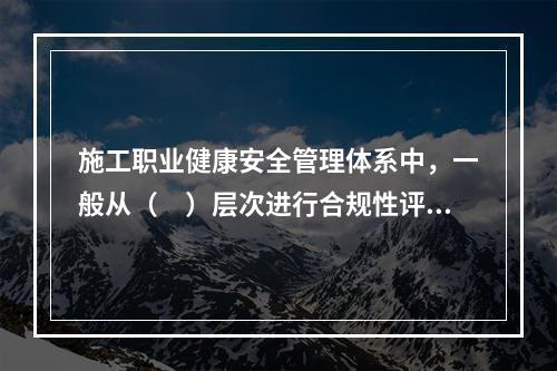 施工职业健康安全管理体系中，一般从（　）层次进行合规性评价。