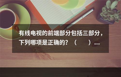 有线电视的前端部分包括三部分，下列哪项是正确的？（　　）[