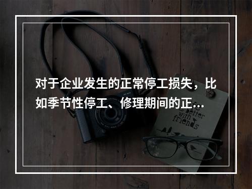 对于企业发生的正常停工损失，比如季节性停工、修理期间的正常停