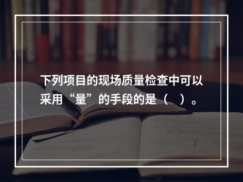 下列项目的现场质量检查中可以采用“量”的手段的是（　）。