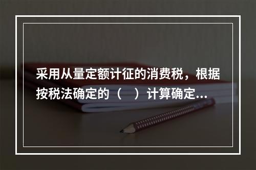 采用从量定额计征的消费税，根据按税法确定的（　）计算确定。