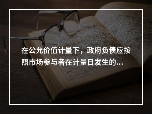 在公允价值计量下，政府负债应按照市场参与者在计量日发生的有序