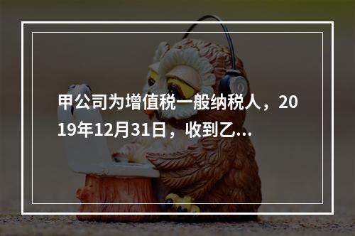 甲公司为增值税一般纳税人，2019年12月31日，收到乙公司