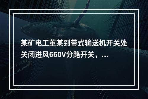 某矿电工董某到带式输送机开关处关闭进风660V分路开关，计划