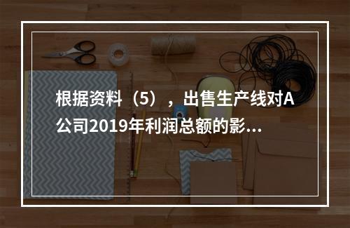 根据资料（5），出售生产线对A公司2019年利润总额的影响金