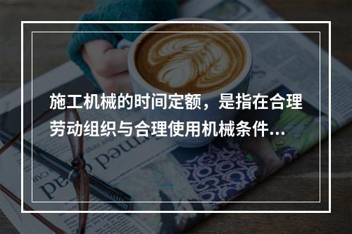 施工机械的时间定额，是指在合理劳动组织与合理使用机械条件下，