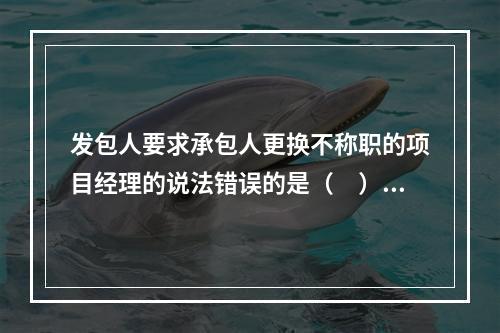 发包人要求承包人更换不称职的项目经理的说法错误的是（　）。